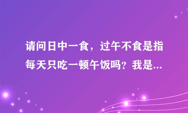 请问日中一食，过午不食是指每天只吃一顿午饭吗？我是在校大学生，只吃早饭一顿可以吗？