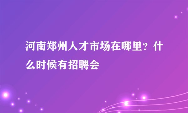 河南郑州人才市场在哪里？什么时候有招聘会