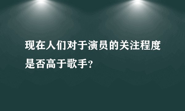 现在人们对于演员的关注程度是否高于歌手？