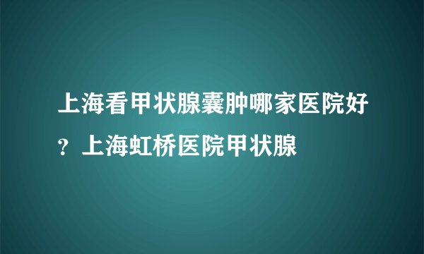 上海看甲状腺囊肿哪家医院好?上海虹桥医院甲状腺