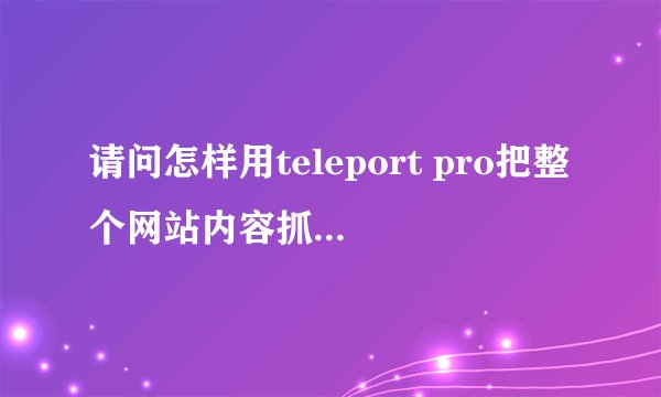 请问怎样用teleport pro把整个网站内容抓取下来，或者请推荐可用软件，谢谢！