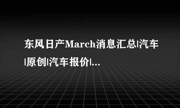 东风日产March消息汇总|汽车|原创|汽车报价|汽车评测|汽车试驾|买车网