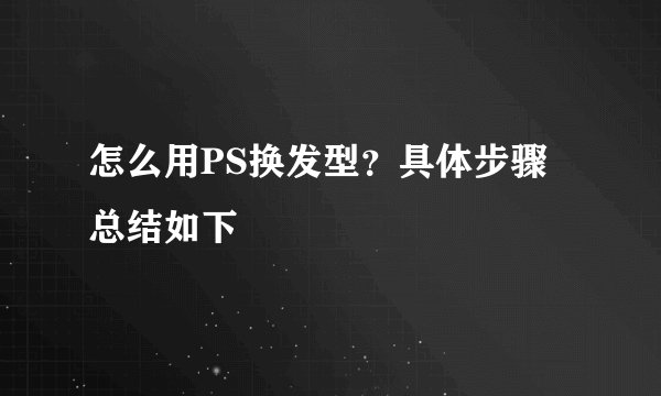 怎么用PS换发型？具体步骤总结如下