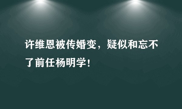 许维恩被传婚变，疑似和忘不了前任杨明学！