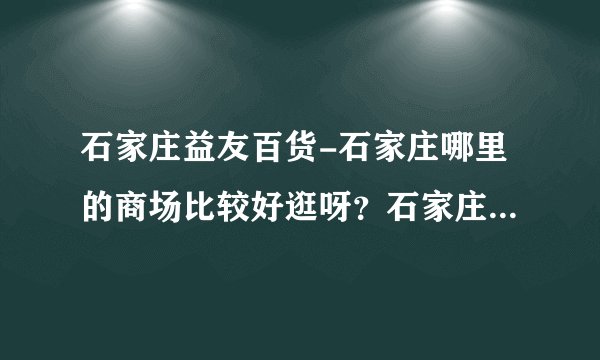 石家庄益友百货-石家庄哪里的商场比较好逛呀？石家庄哪里的商？