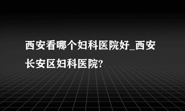 西安看哪个妇科医院好_西安长安区妇科医院?