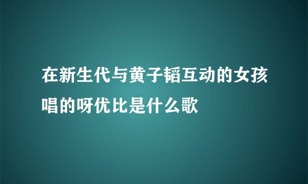 在新生代与黄子韬互动的女孩唱的呀优比是什么歌