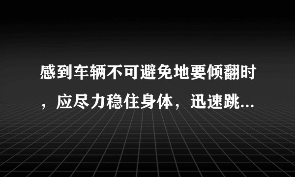 感到车辆不可避免地要倾翻时,应尽力稳住身体,迅速跳车。答案:错误!为什么这个是错误的?难道让人去等死吗?