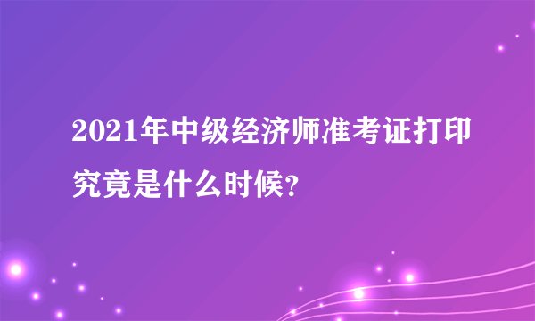 2021年中级经济师准考证打印究竟是什么时候？