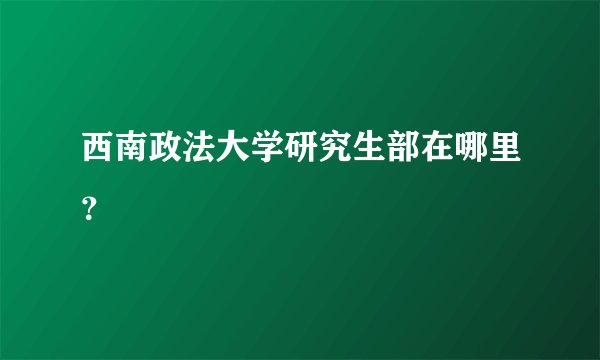西南政法大学研究生部在哪里？