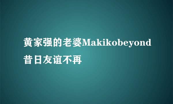 黄家强的老婆Makikobeyond昔日友谊不再