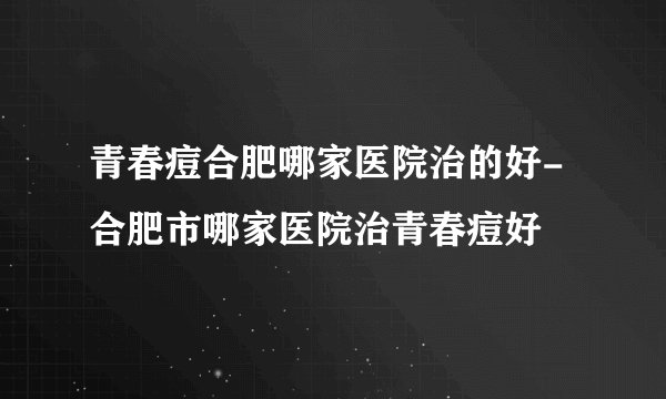 青春痘合肥哪家医院治的好-合肥市哪家医院治青春痘好