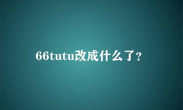 66tutu改成什么了？