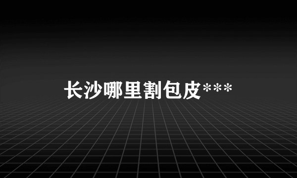 长沙哪里割包皮***