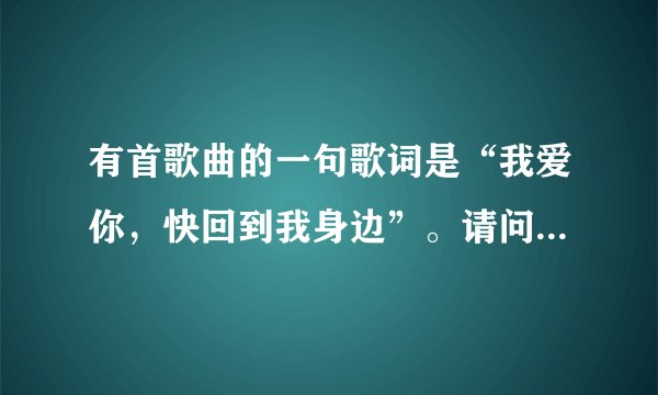 有首歌曲的一句歌词是“我爱你,快回到我身边”。请问是什么歌