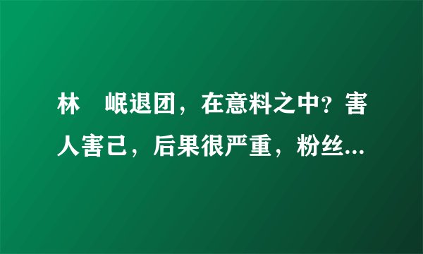 林煐岷退团，在意料之中？害人害己，后果很严重，粉丝很伤心！