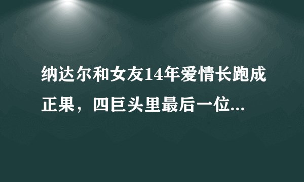 纳达尔和女友14年爱情长跑成正果，四巨头里最后一位结束单身
