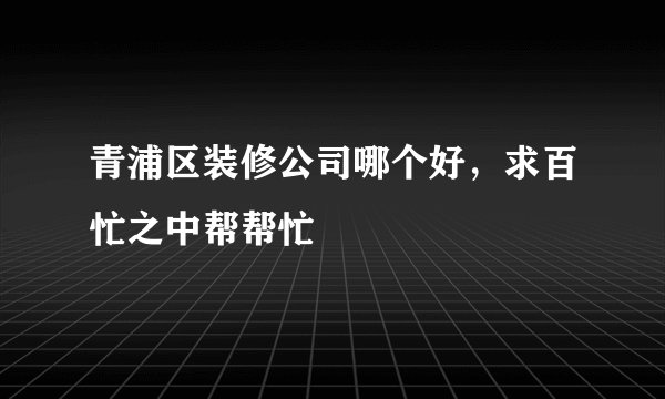 青浦区装修公司哪个好，求百忙之中帮帮忙