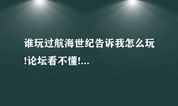 谁玩过航海世纪告诉我怎么玩!论坛看不懂!...