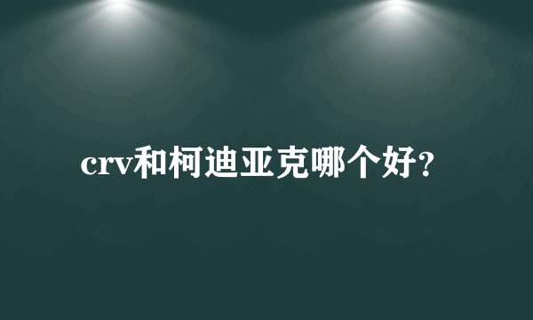 crv和柯迪亚克哪个好？