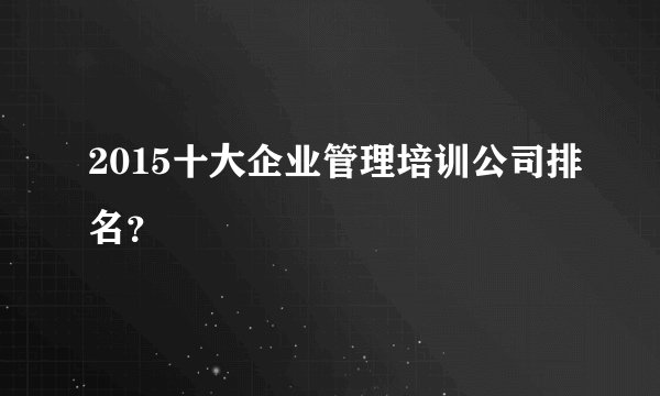 2015十大企业管理培训公司排名？