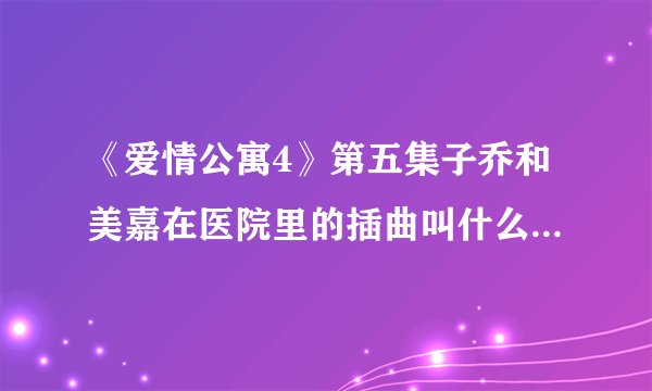 《爱情公寓4》第五集子乔和美嘉在医院里的插曲叫什么？谢谢了，大神帮忙啊
