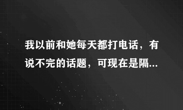 我以前和她每天都打电话，有说不完的话题，可现在是隔两三天打一次，也没什么话题说，这是怎么了啊？