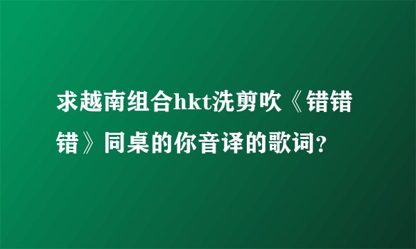 求越南组合hkt洗剪吹《错错错》同桌的你音译的歌词？
