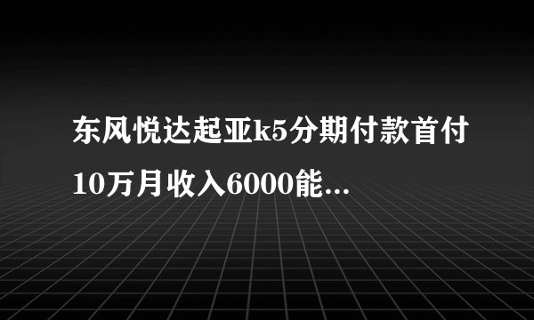 东风悦达起亚k5分期付款首付10万月收入6000能买吗？分期加油费停车费是不是就悲剧了？我在上海