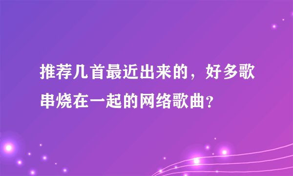 推荐几首最近出来的，好多歌串烧在一起的网络歌曲？