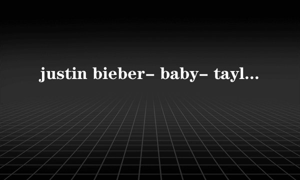 justin bieber- baby- taylor swift -story 无意中搜到了这首个这首歌..是贾斯丁鲍勃唱的吗
