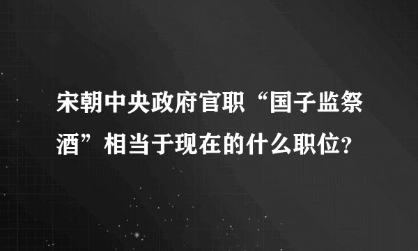 宋朝中央政府官职“国子监祭酒”相当于现在的什么职位？