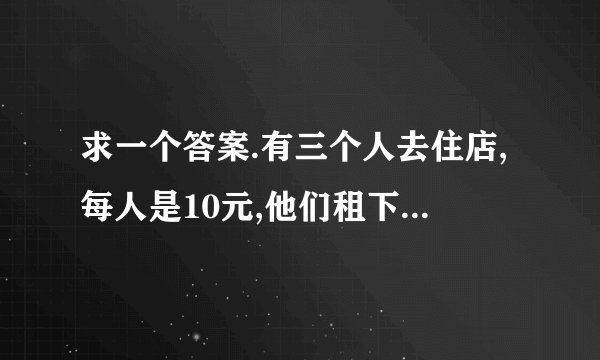 求一个答案.有三个人去住店,每人是10元,他们租下一间,走的时候给老板30元,老板又给服务生5元,服务生又还给客人3元,