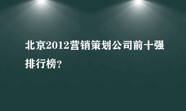 北京2012营销策划公司前十强排行榜？