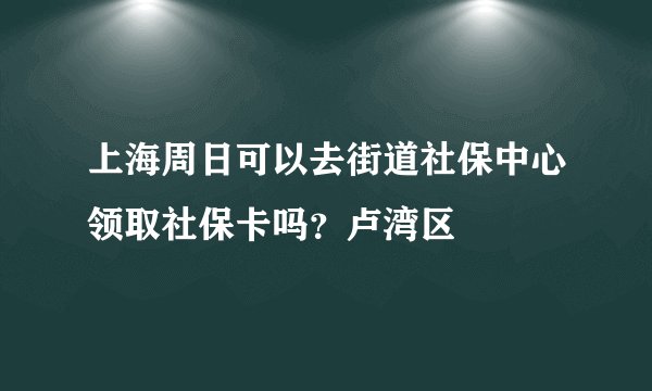 上海周日可以去街道社保中心领取社保卡吗？卢湾区