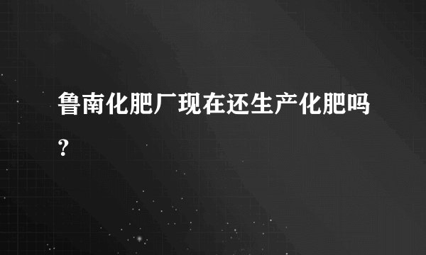 鲁南化肥厂现在还生产化肥吗?