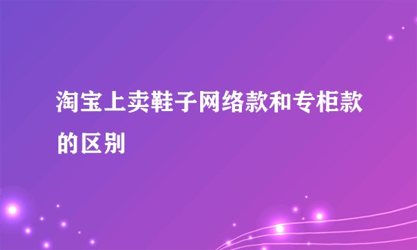 淘宝上卖鞋子网络款和专柜款的区别