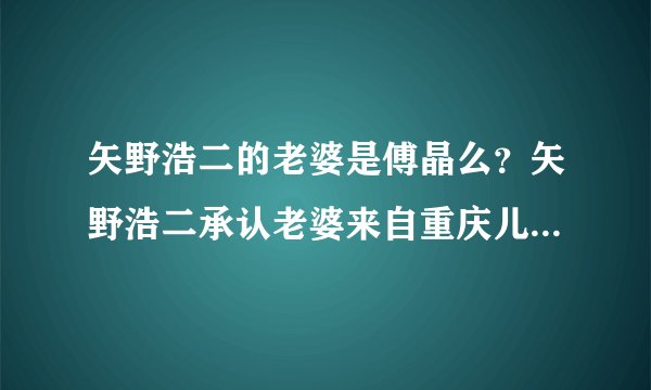 矢野浩二的老婆是傅晶么？矢野浩二承认老婆来自重庆儿子照片曝光