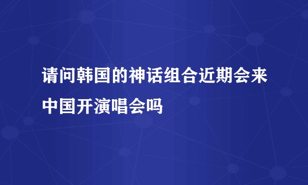请问韩国的神话组合近期会来中国开演唱会吗