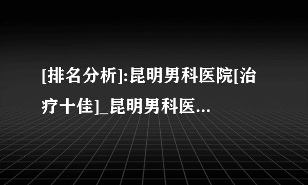 [排名分析]:昆明男科医院[治疗十佳]_昆明男科医院[早泄治疗]排名！