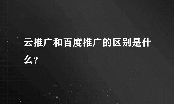 云推广和百度推广的区别是什么？