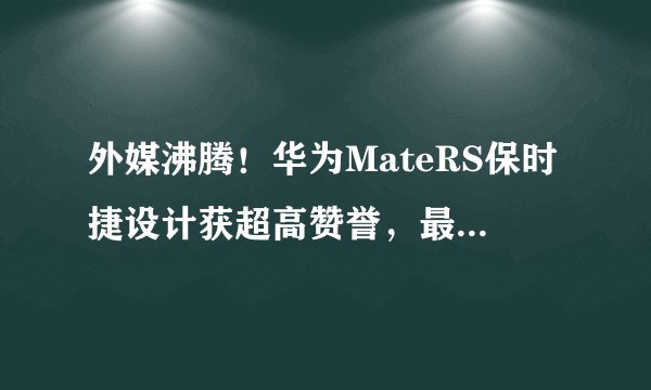 外媒沸腾！华为MateRS保时捷设计获超高赞誉，最强手机名副其实！