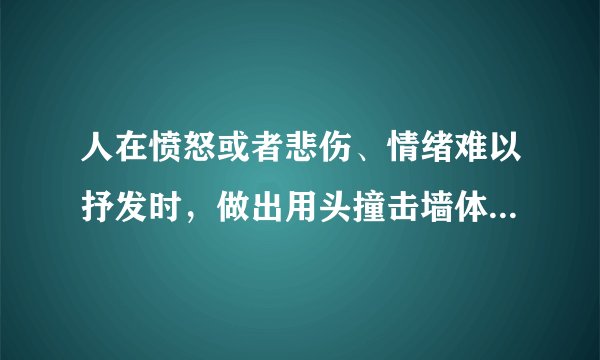 人在愤怒或者悲伤、情绪难以抒发时,做出用头撞击墙体,自扇耳光、脸部等,请问出现上述行为是什么原因?