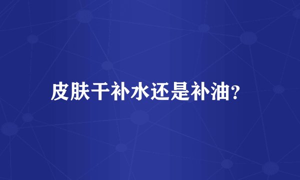 皮肤干补水还是补油？