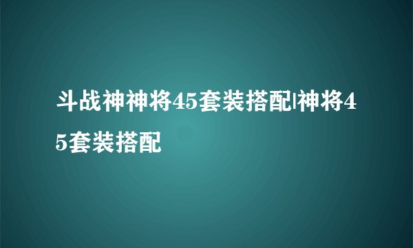 斗战神神将45套装搭配|神将45套装搭配