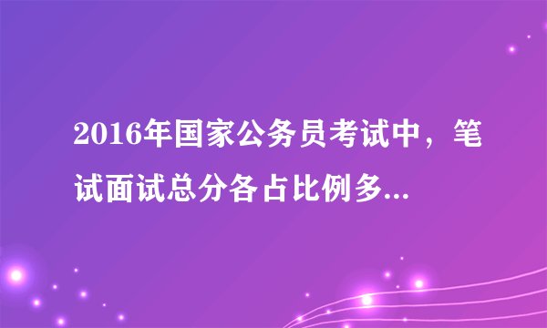2016年国家公务员考试中，笔试面试总分各占比例多少？ 如何计算的？