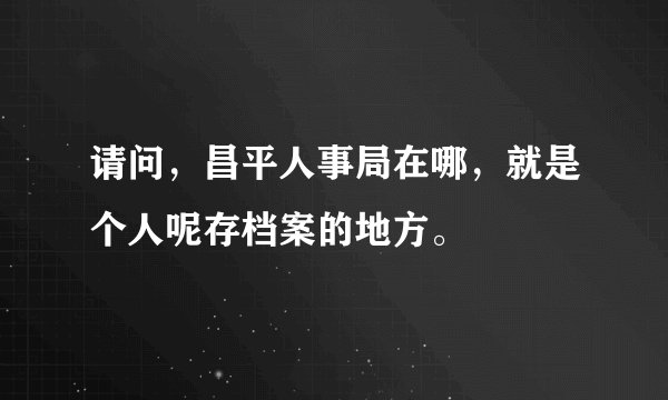 请问，昌平人事局在哪，就是个人呢存档案的地方。