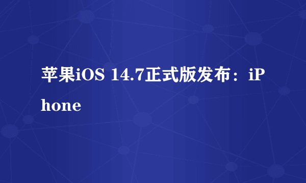 苹果iOS 14.7正式版发布：iPhone