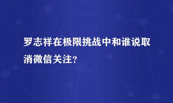 罗志祥在极限挑战中和谁说取消微信关注？